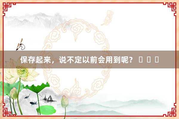 保存起来，说不定以前会用到呢？ ​​​