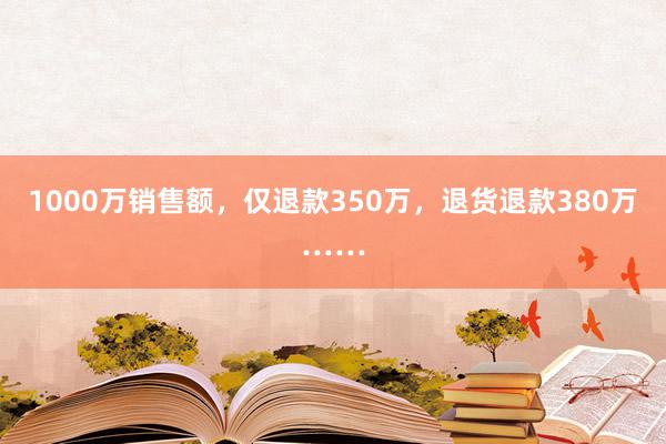 1000万销售额，仅退款350万，退货退款380万……