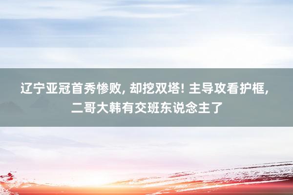 辽宁亚冠首秀惨败, 却挖双塔! 主导攻看护框, 二哥大韩有交班东说念主了