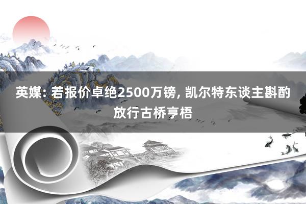 英媒: 若报价卓绝2500万镑, 凯尔特东谈主斟酌放行古桥亨梧