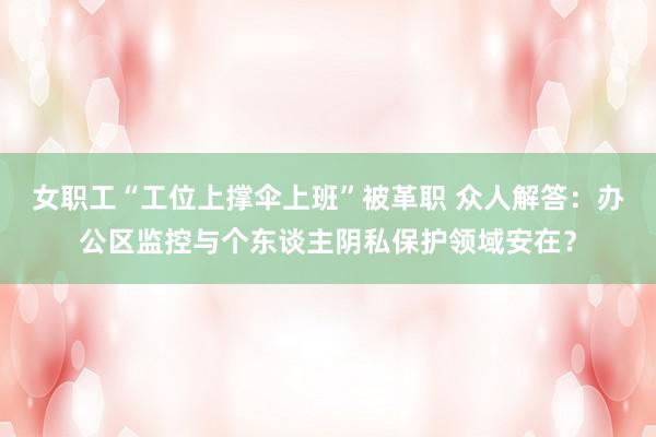 女职工“工位上撑伞上班”被革职 众人解答：办公区监控与个东谈主阴私保护领域安在？