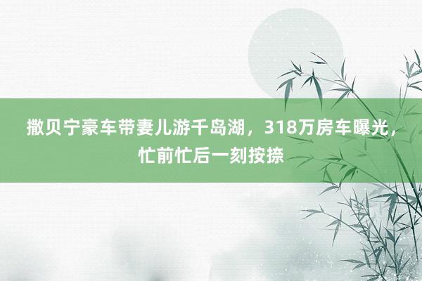 撒贝宁豪车带妻儿游千岛湖，318万房车曝光，忙前忙后一刻按捺