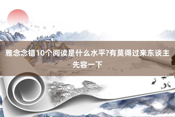 雅念念错10个阅读是什么水平?有莫得过来东谈主先容一下