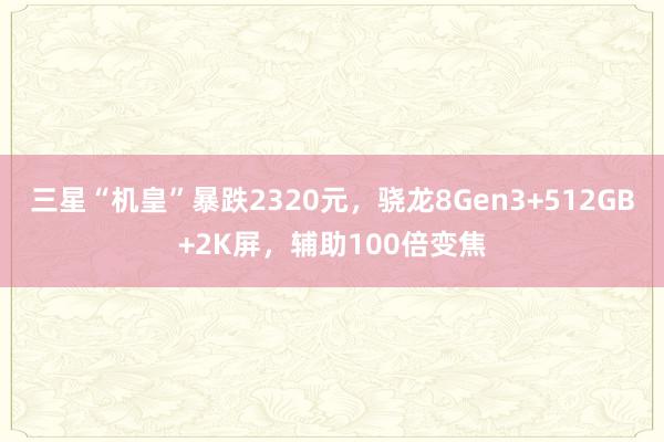 三星“机皇”暴跌2320元，骁龙8Gen3+512GB+2K屏，辅助100倍变焦