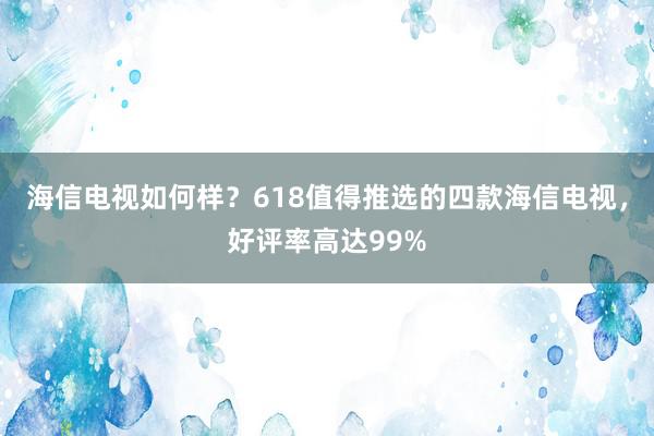 海信电视如何样？618值得推选的四款海信电视，好评率高达99%