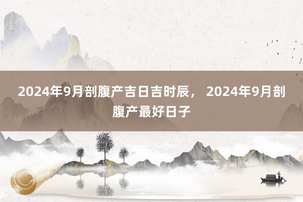 2024年9月剖腹产吉日吉时辰， 2024年9月剖腹产最好日子