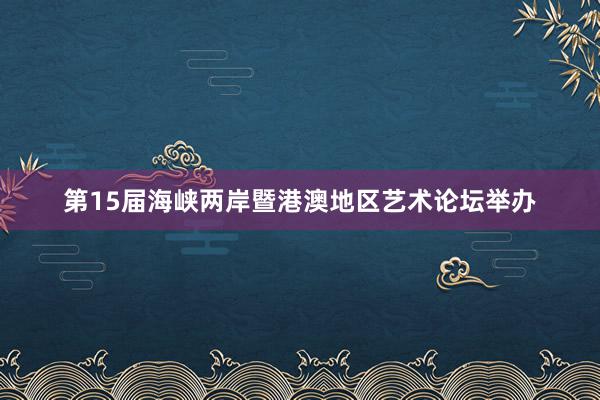 第15届海峡两岸暨港澳地区艺术论坛举办