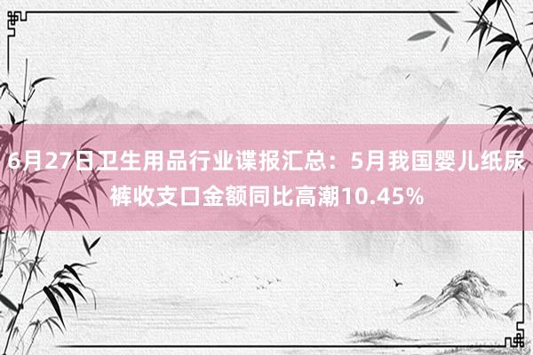 6月27日卫生用品行业谍报汇总：5月我国婴儿纸尿裤收支口金额同比高潮10.45%