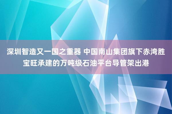 深圳智造又一国之重器 中国南山集团旗下赤湾胜宝旺承建的万吨级石油平台导管架出港