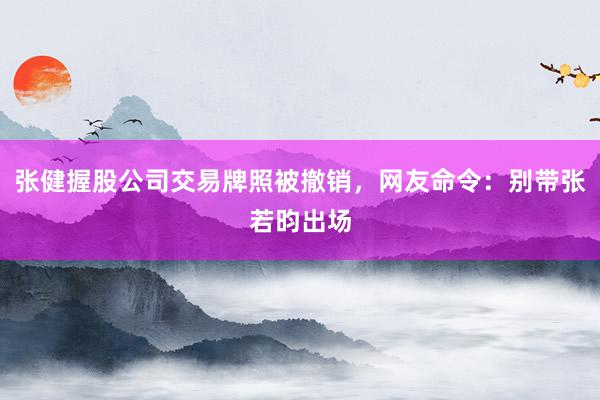 张健握股公司交易牌照被撤销，网友命令：别带张若昀出场