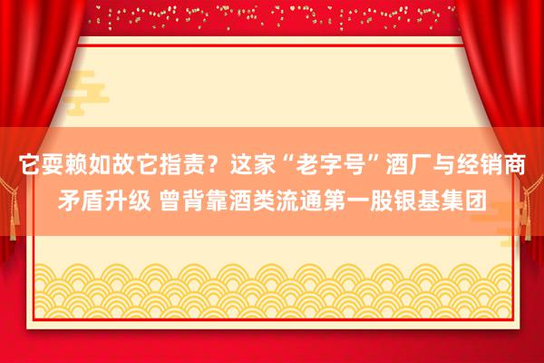 它耍赖如故它指责？这家“老字号”酒厂与经销商矛盾升级 曾背靠酒类流通第一股银基集团