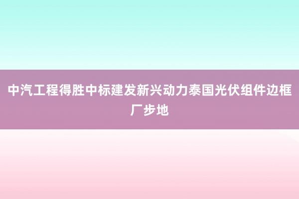 中汽工程得胜中标建发新兴动力泰国光伏组件边框厂步地