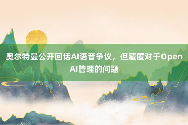 奥尔特曼公开回话AI语音争议，但藏匿对于OpenAI管理的问题