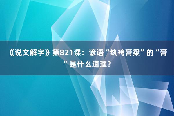 《说文解字》第821课：谚语“纨袴膏粱”的“膏”是什么道理？