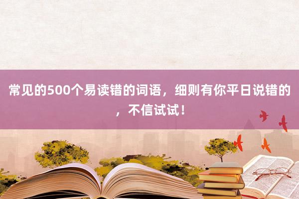 常见的500个易读错的词语，细则有你平日说错的，不信试试！