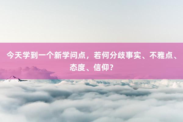 今天学到一个新学问点，若何分歧事实、不雅点、态度、信仰？