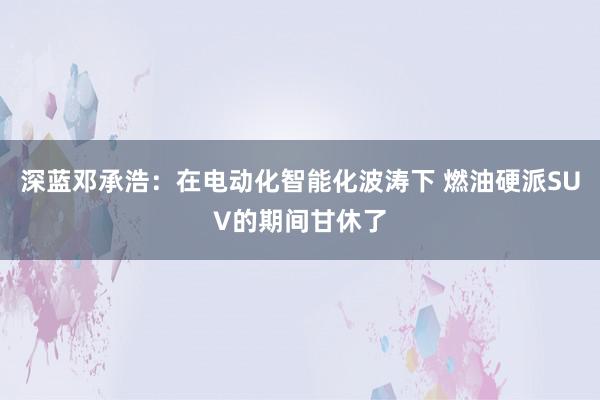 深蓝邓承浩：在电动化智能化波涛下 燃油硬派SUV的期间甘休了