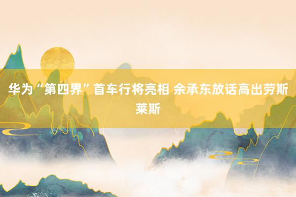 华为“第四界”首车行将亮相 余承东放话高出劳斯莱斯