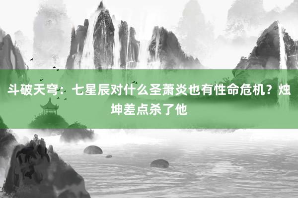 斗破天穹：七星辰对什么圣萧炎也有性命危机？烛坤差点杀了他