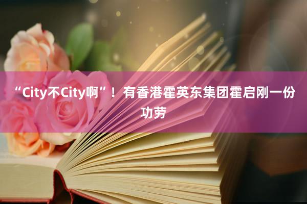 “City不City啊”！有香港霍英东集团霍启刚一份功劳