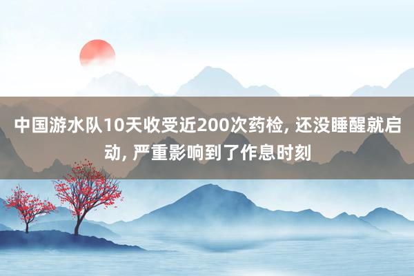 中国游水队10天收受近200次药检, 还没睡醒就启动, 严重影响到了作息时刻