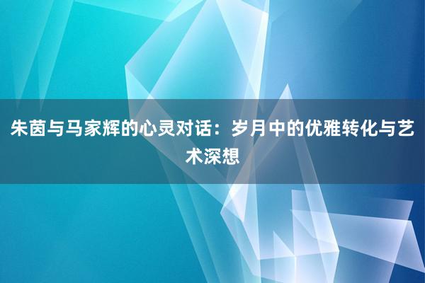 朱茵与马家辉的心灵对话：岁月中的优雅转化与艺术深想