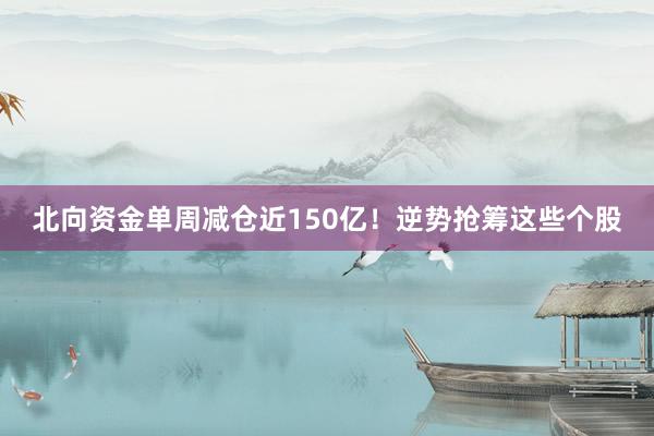 北向资金单周减仓近150亿！逆势抢筹这些个股