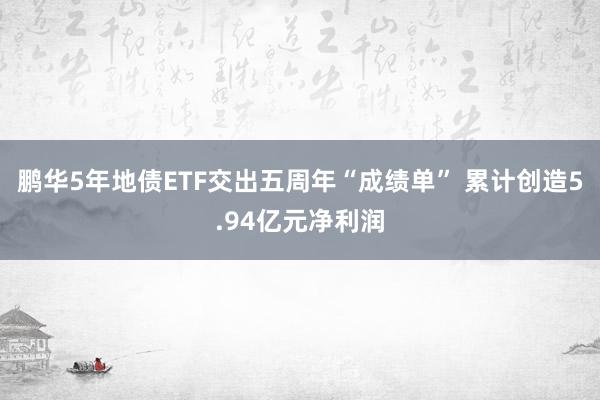 鹏华5年地债ETF交出五周年“成绩单” 累计创造5.94亿元净利润