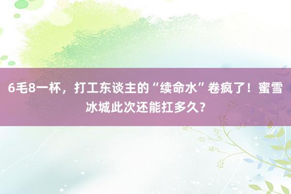 6毛8一杯，打工东谈主的“续命水”卷疯了！蜜雪冰城此次还能扛多久？