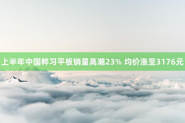 上半年中国粹习平板销量高潮23% 均价涨至3176元