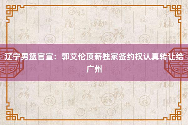 辽宁男篮官宣：郭艾伦顶薪独家签约权认真转让给广州