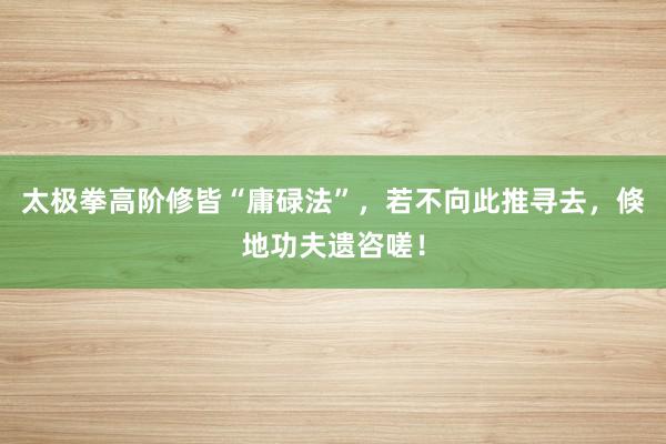 太极拳高阶修皆“庸碌法”，若不向此推寻去，倏地功夫遗咨嗟！