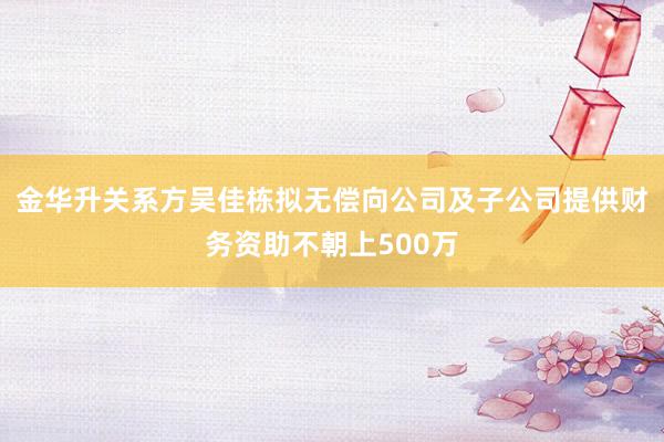 金华升关系方吴佳栋拟无偿向公司及子公司提供财务资助不朝上500万