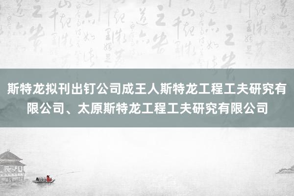 斯特龙拟刊出钉公司成王人斯特龙工程工夫研究有限公司、太原斯特龙工程工夫研究有限公司