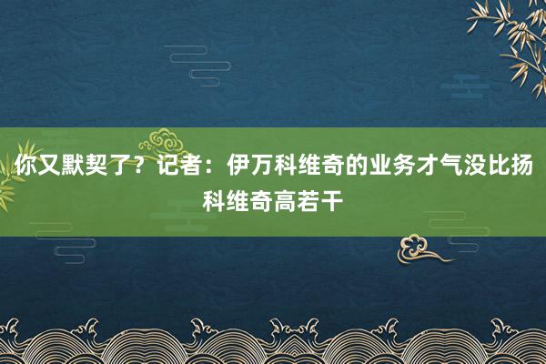 你又默契了？记者：伊万科维奇的业务才气没比扬科维奇高若干