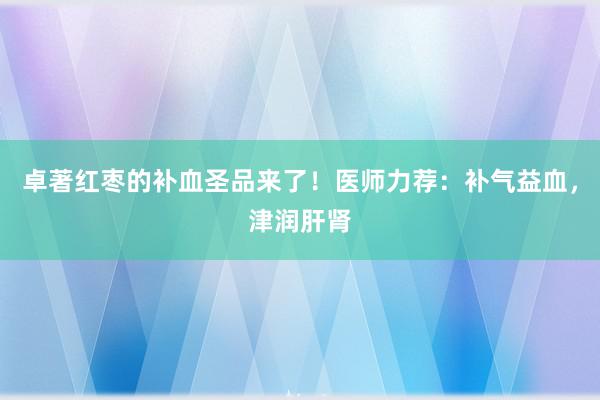 卓著红枣的补血圣品来了！医师力荐：补气益血，津润肝肾