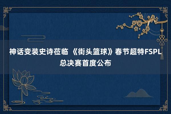 神话变装史诗莅临 《街头篮球》春节超特FSPL总决赛首度公布