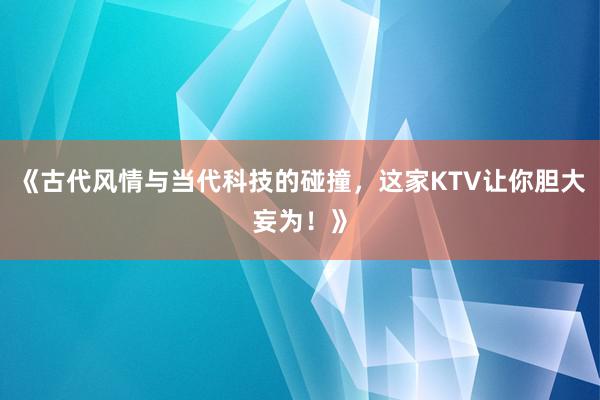 《古代风情与当代科技的碰撞，这家KTV让你胆大妄为！》