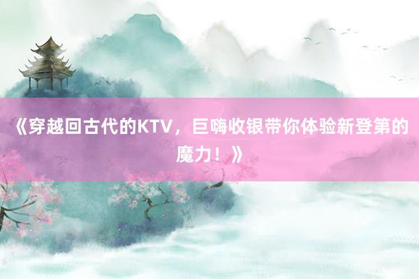 《穿越回古代的KTV，巨嗨收银带你体验新登第的魔力！》