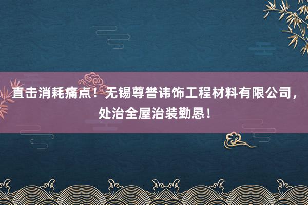 直击消耗痛点！无锡尊誉讳饰工程材料有限公司，处治全屋治装勤恳！