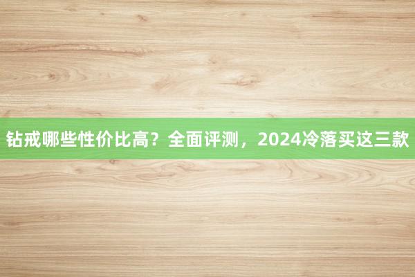 钻戒哪些性价比高？全面评测，2024冷落买这三款