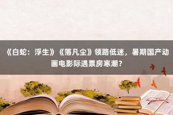 《白蛇：浮生》《落凡尘》领路低迷，暑期国产动画电影际遇票房寒潮？