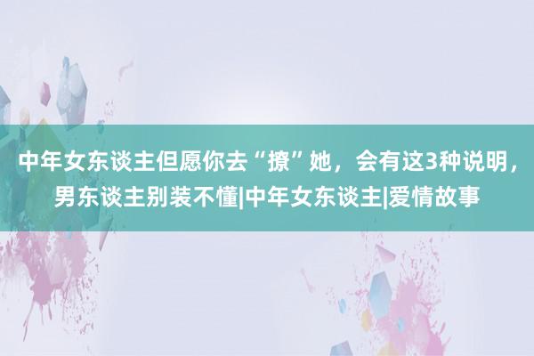 中年女东谈主但愿你去“撩”她，会有这3种说明，男东谈主别装不懂|中年女东谈主|爱情故事