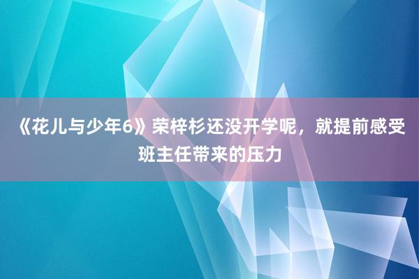 《花儿与少年6》荣梓杉还没开学呢，就提前感受班主任带来的压力