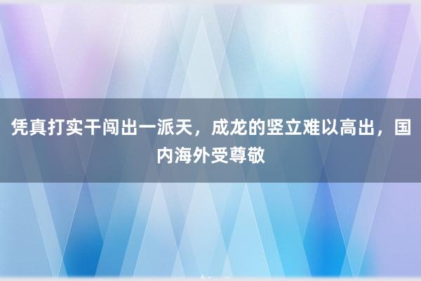 凭真打实干闯出一派天，成龙的竖立难以高出，国内海外受尊敬