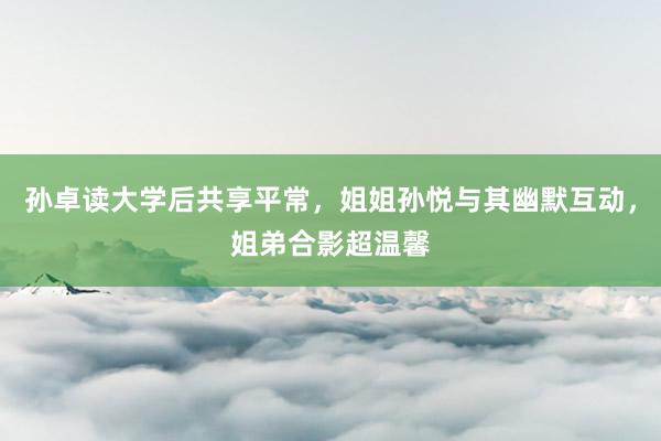 孙卓读大学后共享平常，姐姐孙悦与其幽默互动，姐弟合影超温馨