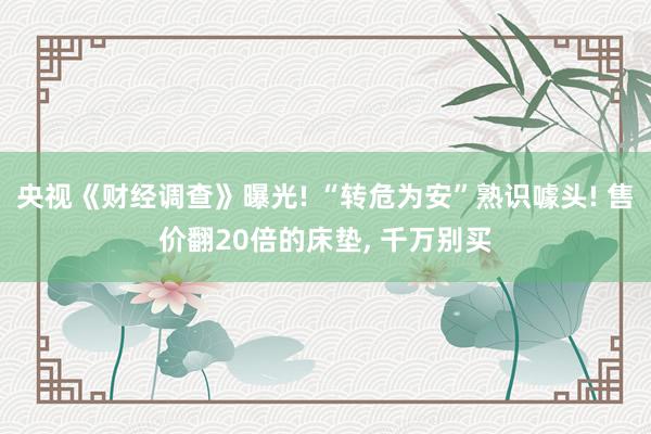 央视《财经调查》曝光! “转危为安”熟识噱头! 售价翻20倍的床垫, 千万别买